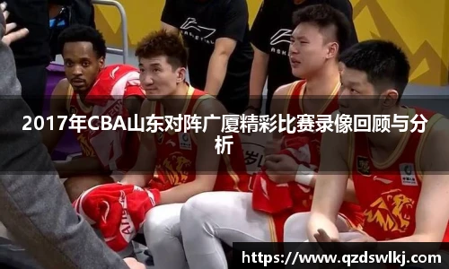 2017年CBA山东对阵广厦精彩比赛录像回顾与分析