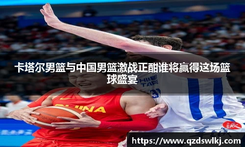 卡塔尔男篮与中国男篮激战正酣谁将赢得这场篮球盛宴